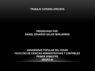 TRABAJO CATEDRA UPECISTA 
PRESENTADO POR: 
DANIEL EDUARDO GALVIS MANJARRES 
UNIVERSIDAD POPULAR DEL CESAR 
FACULTAD DE CIENCIAS ADMINISTRATIVAS Y CONTABLES 
PRIMER SEMESTRE 
GRUPO 40 
 