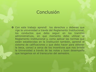 Conclusión 
 Con este trabajo aprendí los derechos y deberes que 
rige la universidad a través del Reglamento Institucional, 
los conductos que debo seguir en los tramites 
administrativos, en que momento debo utilizar el 
Reglamento Institucional y, como aplicar las normas que 
están establecidas en la Institución también, aprendí el 
sistema de calificaciones y que debo hacer para obtener 
la beca, conocí a cerca de los incentivos que nos brinda 
la Universidad a través de las notas y buen desempeño 
que tengamos en el transcurso del semestre. 
