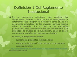 Definición 1 Del Reglamento 
Institucional 
 Es un documento orientador que contiene las 
obligaciones, deberes y derechos de los trabajadores o 
estamentos que integran la institución como tal, es un 
documento extractado de las diversas normas legales 
sobre la material. En el caso de las entidades 
particulares, este documento debe ser conocimiento a la 
autoridad de trabajo de la jurisdicción, pues es de su 
competencia cautelar las relaciones de trabajo 
En suma, el Reglamento Interno: 
- Responde a propósitos institucionales 
- Asegura la interrelación de todo sus componentes 
organizacionales. 
http://es.slideshare.net/marcelgalarza/reglamento-interno-de-la-institución- 
educativa 
 