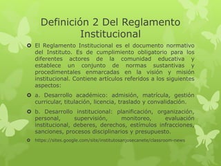 Definición 2 Del Reglamento 
Institucional 
 El Reglamento Institucional es el documento normativo 
del Instituto. Es de cumplimiento obligatorio para los 
diferentes actores de la comunidad educativa y 
establece un conjunto de normas sustantivas y 
procedimentales enmarcadas en la visión y misión 
institucional. Contiene artículos referidos a los siguientes 
aspectos: 
 a. Desarrollo académico: admisión, matrícula, gestión 
curricular, titulación, licencia, traslado y convalidación. 
 b. Desarrollo institucional: planificación, organización, 
personal, supervisión, monitoreo, evaluación 
institucional, deberes, derechos, estímulos infracciones, 
sanciones, procesos disciplinarios y presupuesto. 
 https://sites.google.com/site/institutosanjosecanete/classroom-news 
 