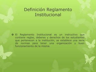Definición Reglamento 
Institucional 
 El Reglamento Institucional es un instructivo que 
contiene reglas, deberes y derechos de los estudiantes 
que pertenecen a la institución, se establece una serie 
de normas para tener una organización y buen 
funcionamiento de la misma. 
 