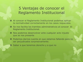 5 Ventajas de conocer el 
Reglamento Institucional 
 Al conocer el Reglamento Institucional podemos aplicar 
la normatividad correctamente en los casos requeridos. 
 Se nos facilita los tramites administrativos al conocer El 
Reglamento Institucional. 
 Nos podemos desenvolver ante cualquier acto injusto 
que se nos presente 
 Podemos darnos cuenta en que estamos fallando para no 
ser perjudicados sorpresivamente. 
 Saber a que tenemos derecho y a que no 
 