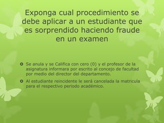 Exponga cual procedimiento se 
debe aplicar a un estudiante que 
es sorprendido haciendo fraude 
en un examen 
 Se anula y se Califica con cero (0) y el profesor de la 
asignatura informara por escrito al concejo de facultad 
por medio del director del departamento. 
 Al estudiante reincidente le será cancelada la matricula 
para el respectivo periodo académico. 
 