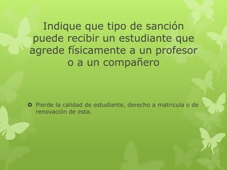 Indique que tipo de sanción 
puede recibir un estudiante que 
agrede físicamente a un profesor 
o a un compañero 
 Pierde la calidad de estudiante, derecho a matricula o de 
renovación de esta. 
 
