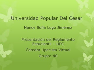 Universidad Popular Del Cesar 
Nancy Sofía Lugo Jiménez 
Presentación del Reglamento 
Estudiantil – UPC 
Catedra Upecista Virtual 
Grupo: 40 
 