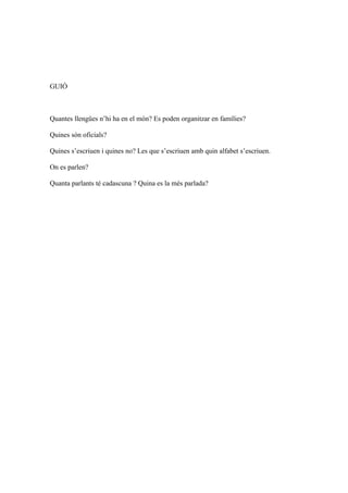 GUIÓ



Quantes llengües n’hi ha en el món? Es poden organitzar en famílies?

Quines són oficials?

Quines s’escriuen i quines no? Les que s’escriuen amb quin alfabet s’escriuen.

On es parlen?

Quanta parlants té cadascuna ? Quina es la més parlada?
 