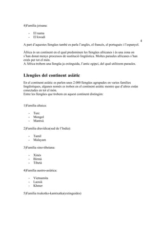 4)Família joisana:

   -   El nama
   -   El kwadi
                                                                                             4
A part d’aquestes llengües també es parla l’anglés, el francés, el portugués i l’espanyol.

Àfrica és un continent en el qual predominen les llengües africanes i és una zona on
s’han donat menys processos de sustitució lingüística. Moltes paraules africanes s’han
extés per tot el món.
A Àfrica trobem una llengüa ja extinguida, l’antic egipci, del qual utilitzem paraules.


Llengües del continent asiàtic
En el continent asiàtic es parlen unes 2.000 llengües agrupades en varies famílies
lingüístiques, algunes només es troben en el continent asiàtic mentre que d’altres estàn
conectades en tot el món.
Entre les llengües que trobem en aquest continent distingim:


1)Família altaica:

   -   Turc
   -   Mongol
   -   Mantxú

2)Família dravídica(sud de l’India):

   -   Tamil
   -   Malayam

3)Família sino-tibetana:

   -   Xinés
   -   Birmà
   -   Tibetà

4)Família austro-asiàtica:

   -   Vietnamita
   -   Laosià
   -   Khmer

5)Família txukotko-kamtxatka(extinguides)
 