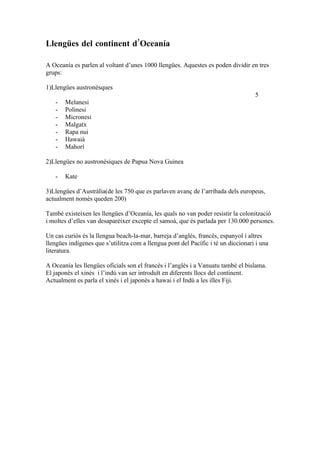 Llengües del continent d’Oceanía

A Oceanía es parlen al voltant d’unes 1000 llengües. Aquestes es poden dividir en tres
grups:

1)Llengües austronèsques
                                                                                   5
   -   Melanesi
   -   Polinesi
   -   Micronesi
   -   Malgatx
   -   Rapa nui
   -   Hawaià
   -   Mahorí

2)Llengües no austronèsiques de Papua Nova Guinea

   -   Kate

3)Llengües d’Austràlia(de les 750 que es parlaven avanç de l’arribada dels europeus,
actualment nomès queden 200)

Tambè existeixen les llengües d’Oceanía, les quals no van poder resistir la colonització
i moltes d’elles van desaparèixer excepte el samoà, que és parlada per 130.000 persones.

Un cas curiós és la llengua beach-la-mar, barreja d’anglès, francès, espanyol i altres
llengües indígenes que s’utilitza com a llengua pont del Pacífic i té un diccionari i una
literatura.

A Oceanía les llengües oficials son el francès i l’anglès i a Vanuatu tambè el bislama.
El japonès el xinès i l’indú van ser introduït en diferents llocs del continent.
Actualment es parla el xinès i el japonès a hawai i el Indú a les illes Fiji.
 