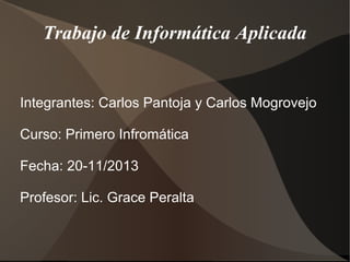 Trabajo de Informática Aplicada

Integrantes: Carlos Pantoja y Carlos Mogrovejo
Curso: Primero Infromática
Fecha: 20-11/2013
Profesor: Lic. Grace Peralta

 