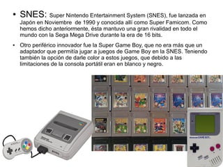 ● SNES: Super Nintendo Entertainment System (SNES), fue lanzada en
Japón en Noviembre de 1990 y conocida allí como Super Famicom. Como
hemos dicho anteriormente, ésta mantuvo una gran rivalidad en todo el
mundo con la Sega Mega Drive durante la era de 16 bits.
● Otro periférico innovador fue la Super Game Boy, que no era más que un
adaptador que permitía jugar a juegos de Game Boy en la SNES. Teniendo
también la opción de darle color a estos juegos, que debido a las
limitaciones de la consola portátil eran en blanco y negro.
 