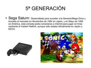5ª GENERACIÓN5ª GENERACIÓN
● Sega Saturn: Desarrollada para suceder a la Genesis/Mega Drive y
lanzada al mercado en Noviembre de 1994 en Japón, y en Mayo de 1995
en América, esta consola podía conectarse a internet para jugar en línea
mediante el módem Netlink, aunque sólo estaba oficialmente en Japón y
EEUU.
 