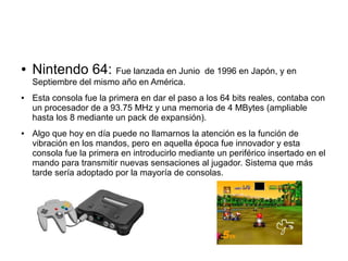 ● Nintendo 64: Fue lanzada en Junio de 1996 en Japón, y en
Septiembre del mismo año en América.
● Esta consola fue la primera en dar el paso a los 64 bits reales, contaba con
un procesador de a 93.75 MHz y una memoria de 4 MBytes (ampliable
hasta los 8 mediante un pack de expansión).
● Algo que hoy en día puede no llamarnos la atención es la función de
vibración en los mandos, pero en aquella época fue innovador y esta
consola fue la primera en introducirlo mediante un periférico insertado en el
mando para transmitir nuevas sensaciones al jugador. Sistema que más
tarde sería adoptado por la mayoría de consolas.
 
