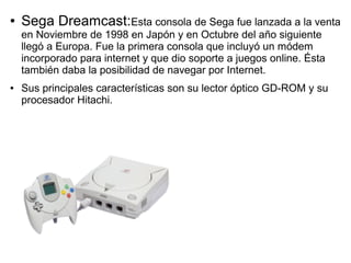 ● Sega Dreamcast:Esta consola de Sega fue lanzada a la venta
en Noviembre de 1998 en Japón y en Octubre del año siguiente
llegó a Europa. Fue la primera consola que incluyó un módem
incorporado para internet y que dio soporte a juegos online. Ésta
también daba la posibilidad de navegar por Internet.
● Sus principales características son su lector óptico GD-ROM y su
procesador Hitachi.
 