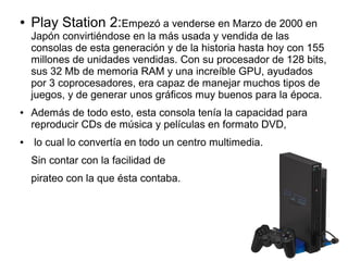 ● Play Station 2:Empezó a venderse en Marzo de 2000 en
Japón convirtiéndose en la más usada y vendida de las
consolas de esta generación y de la historia hasta hoy con 155
millones de unidades vendidas. Con su procesador de 128 bits,
sus 32 Mb de memoria RAM y una increíble GPU, ayudados
por 3 coprocesadores, era capaz de manejar muchos tipos de
juegos, y de generar unos gráficos muy buenos para la época.
● Además de todo esto, esta consola tenía la capacidad para
reproducir CDs de música y películas en formato DVD,
● lo cual lo convertía en todo un centro multimedia.
Sin contar con la facilidad de
pirateo con la que ésta contaba.
 