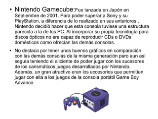 ● Nintendo Gamecube:Fue lanzada en Japón en
Septiembre de 2001. Para poder superar a Sony y su
PlayStation, a diferencia de lo realizado en sus anteriores ,
Nintendo decidió hacer que esta consola tuviese una estructura
parecida a la de los PC. Al incorporar su propia tecnología para
discos ópticos no era capaz de reproducir CDs o DVDs
domésticos como ofrecían las demás consolas.
● No destaca por tener unos buenos gráficos en comparación
con las demás consolas de la misma generación pero aun así
seguía teniendo el aliciente de poder jugar con los sucesores
de los carismáticos juegos desarrollados por Nintendo.
Además, un gran atractivo eran los accesorios que permitían
jugar con ella a los juegos de la consola portátil Game Boy
Advance.
 