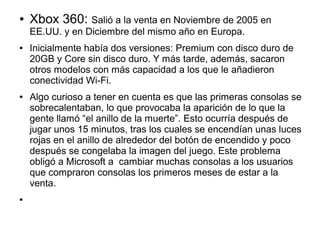 ● Xbox 360: Salió a la venta en Noviembre de 2005 en
EE.UU. y en Diciembre del mismo año en Europa.
● Inicialmente había dos versiones: Premium con disco duro de
20GB y Core sin disco duro. Y más tarde, además, sacaron
otros modelos con más capacidad a los que le añadieron
conectividad Wi-Fi.
● Algo curioso a tener en cuenta es que las primeras consolas se
sobrecalentaban, lo que provocaba la aparición de lo que la
gente llamó “el anillo de la muerte”. Esto ocurría después de
jugar unos 15 minutos, tras los cuales se encendían unas luces
rojas en el anillo de alrededor del botón de encendido y poco
después se congelaba la imagen del juego. Este problema
obligó a Microsoft a cambiar muchas consolas a los usuarios
que compraron consolas los primeros meses de estar a la
venta.
●
 