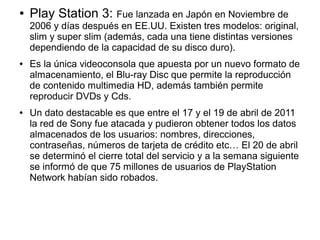 ● Play Station 3: Fue lanzada en Japón en Noviembre de
2006 y días después en EE.UU. Existen tres modelos: original,
slim y super slim (además, cada una tiene distintas versiones
dependiendo de la capacidad de su disco duro).
● Es la única videoconsola que apuesta por un nuevo formato de
almacenamiento, el Blu-ray Disc que permite la reproducción
de contenido multimedia HD, además también permite
reproducir DVDs y Cds.
● Un dato destacable es que entre el 17 y el 19 de abril de 2011
la red de Sony fue atacada y pudieron obtener todos los datos
almacenados de los usuarios: nombres, direcciones,
contraseñas, números de tarjeta de crédito etc… El 20 de abril
se determinó el cierre total del servicio y a la semana siguiente
se informó de que 75 millones de usuarios de PlayStation
Network habían sido robados.
 