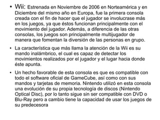 ● Wii: Estrenada en Noviembre de 2006 en Norteamérica y en
Diciembre del mismo año en Europa, fue la primera consola
creada con el fin de hacer que el jugador se involucrase más
en los juegos, ya que éstos funcionan principalmente con el
movimiento del jugador. Además, a diferencia de las otras
consolas, los juegos son principalmente multijugador de
manera que fomentan la diversión de las personas en grupo.
● La característica que más llama la atención de la Wii es su
mando inalámbrico, el cual es capaz de detectar los
movimientos realizados por el jugador y el lugar hacia donde
éste apunta.
● Un hecho favorable de esta consola es que es compatible con
todo el software oficial de GameCube, así como con sus
mandos y tarjetas de memoria. Nintendo utilizó en esta consola
una evolución de su propia tecnología de discos (Nintendo
Optical Disc), por lo tanto sigue sin ser compatible con DVD o
Blu-Ray pero a cambio tiene la capacidad de usar los juegos de
su predecesora
 
