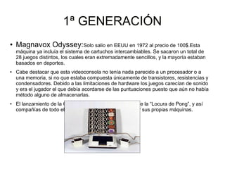 1ª GENERACIÓN1ª GENERACIÓN
● Magnavox Odyssey:Solo salio en EEUU en 1972 al precio de 100$.Esta
máquina ya incluía el sistema de cartuchos intercambiables. Se sacaron un total de
28 juegos distintos, los cuales eran extremadamente sencillos, y la mayoría estaban
basados en deportes.
● Cabe destacar que esta videoconsola no tenía nada parecido a un procesador o a
una memoria, si no que estaba compuesta únicamente de transistores, resistencias y
condensadores. Debido a las limitaciones de hardware los juegos carecían de sonido
y era el jugador el que debía acordarse de las puntuaciones puesto que aún no había
método alguno de almacenarlas.
● El lanzamiento de la Odyssey generó un caso severo de la “Locura de Pong”, y así
compañías de todo el mundo comenzaron a desarrollar sus propias máquinas.
 