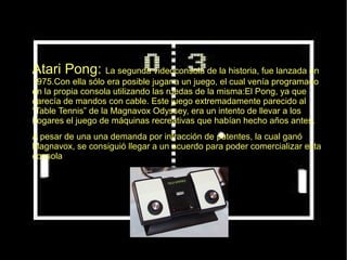 ● Atari Pong: La segunda videoconsola de la historia, fue lanzada en
1975.Con ella sólo era posible jugar a un juego, el cual venía programado
en la propia consola utilizando las ruedas de la misma:El Pong, ya que
carecía de mandos con cable. Este juego extremadamente parecido al
“Table Tennis” de la Magnavox Odyssey, era un intento de llevar a los
hogares el juego de máquinas recreativas que habían hecho años antes.
● A pesar de una una demanda por infracción de patentes, la cual ganó
Magnavox, se consiguió llegar a un acuerdo para poder comercializar esta
consola.
 