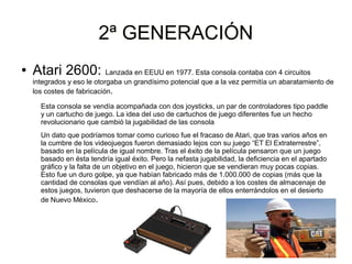 2ª GENERACIÓN2ª GENERACIÓN
● Atari 2600: Lanzada en EEUU en 1977. Esta consola contaba con 4 circuitos
integrados y eso le otorgaba un grandísimo potencial que a la vez permitía un abaratamiento de
los costes de fabricación.
Esta consola se vendía acompañada con dos joysticks, un par de controladores tipo paddle
y un cartucho de juego. La idea del uso de cartuchos de juego diferentes fue un hecho
revolucionario que cambió la jugabilidad de las consola
Un dato que podríamos tomar como curioso fue el fracaso de Atari, que tras varios años en
la cumbre de los videojuegos fueron demasiado lejos con su juego “ET El Extraterrestre”,
basado en la película de igual nombre. Tras el éxito de la película pensaron que un juego
basado en ésta tendría igual éxito. Pero la nefasta jugabilidad, la deficiencia en el apartado
gráfico y la falta de un objetivo en el juego, hicieron que se vendieran muy pocas copias.
Esto fue un duro golpe, ya que habían fabricado más de 1.000.000 de copias (más que la
cantidad de consolas que vendían al año). Así pues, debido a los costes de almacenaje de
estos juegos, tuvieron que deshacerse de la mayoría de ellos enterrándolos en el desierto
de Nuevo México.
 