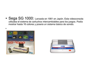 ● Sega SG 1000: Lanzada en 1981 en Japón. Esta videoconsola
utilizaba el sistema de cartuchos intercambiables para los juegos. Podía
mostrar hasta 16 colores y poseía un sistema básico de sonido.
●
 