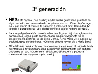 3ª generación3ª generación
● NES:Esta consola, que aun hoy en día mucha gente tiene guardada en
algún armario, fue comercializada por primera vez en 1983 en Japón, lugar
en el que recibió el nombre de Famicom (Siglas de: Family Computer). No
llegaría a Europa hasta 1986, siendo conocida bajo el nombre de “NES”.
● La principal particularidad de esta videoconsola, y su mejor baza, fueron los
carismáticos juegos que la acompañaban. Shigueru Miyamoto fue el
creador de imaginativos juegos como Donkey Kong, Mario Bros o Zelda que
podían jugarse durante horas. ¿Quién no conoce hoy en día a Mario Bros?
● Otro dato que quizá no todo el mundo conozca es que con el juego de Zelda
se introdujo la revolucionaria idea que permitía guardar hasta tres partidas
diferentes tan solo incluyendo en el cartucho del juego una pequeña
memoria alimentada por una pila de reloj
 