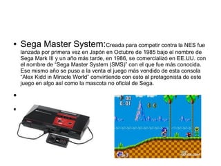 ● Sega Master System:Creada para competir contra la NES fue
lanzada por primera vez en Japón en Octubre de 1985 bajo el nombre de
Sega Mark III y un año más tarde, en 1986, se comercializó en EE.UU. con
el nombre de “Sega Master System (SMS)” con el que fue más conocida.
Ese mismo año se puso a la venta el juego más vendido de esta consola
“Alex Kidd in Miracle World” convirtiendo con esto al protagonista de este
juego en algo así como la mascota no oficial de Sega.
●
●
 