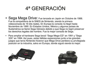 4ª GENERACIÓN4ª GENERACIÓN
● Sega Mega Drive: Fue lanzada en Japón en Octubre de 1988.
Fue la competidora de la SNES de Nintendo, siendo la primera
videoconsola de 16 bits reales. En Europa la consola no llegó hasta
Noviembre de 1990. En Estados Unidos, México y algunos países de
Sudamérica se llamó Sega Génesis debido a que Sega no logró preservar
los derechos legales del nombre. Fue la mejor consola de Sega.
● Para ampliar el hardware Sega lanzó “Sega Mega-CD” en 1991 y “Sega
32X” en 1994. Así pues, estas fallidas expansiones junto a los grandes
juegos que tenía Nintendo hicieron que Mega Drive perdiera su privilegiada
posición en la industria, salvo en Europa, donde siguió siendo la mejor.
 
