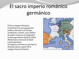 El sacro imperio románico
          germánico

El Sacro Imperio Romano
Germánico fue una agrupación
política ubicada en la Europa
occidental y central, cuyo ámbito
de poder recayó en el emperador
romano germánico desde la Edad
Media hasta inicios de la Edad
Contemporánea.
El Imperio se formó en 962 bajo la
dinastía sajona a partir de la
antigua Francia Oriental.
 