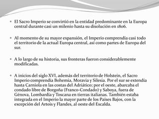  El Sacro Imperio se convirtió en la entidad predominante en la Europa
  central durante casi un milenio hasta su disolución en 1806.

 Al momento de su mayor expansión, el Imperio comprendía casi todo
  el territorio de la actual Europa central, así como partes de Europa del
  sur.

 A lo largo de su historia, sus fronteras fueron considerablemente
  modificadas.

 A inicios del siglo XVI, además del territorio de Holstein, el Sacro
  Imperio comprendía Bohemia, Moravia y Silesia. Por el sur se extendía
  hasta Carniola en las costas del Adriático; por el oeste, abarcaba el
  condado libre de Borgoña (Franco-Condado) y Saboya, fuera de
  Génova, Lombardía y Toscana en tierras italianas. También estaba
  integrada en el Imperio la mayor parte de los Países Bajos, con la
  excepción del Artois y Flandes, al oeste del Escalda.
 
