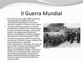 II Guerra Mundial
 El 12 de marzo de 1938, Hitler presionó
  a Austria para la unificación con
  Alemania (el Anschluss) e hizo una
  entrada triunfal en Viena el 14 de marzo.
 El Primer Ministro británico, Neville
  Chamberlain, saludó este acuerdo como
  la «paz en nuestro tiempo», pero al dar
  forma a las exigencias militares de
  Hitler, Gran Bretaña Y Francia también
  abandonaron Checoslovaquia a Hitler
 Durante esta guerra, Hitler reconstruye
  sus fuerzas. En abril de 1940, ordena a las
  fuerzas alemanas a marchar
  sobre Dinamarca y Noruega. En mayo de
  1940, Hitler ordena a sus fuerzas atacar
  Francia, la conquista de los Países
  Bajos, Luxemburgo y Bélgica. Francia se
  rindió el 22 de junio de 1940. Esta serie
  de victorias persuaden a su principal
  aliado, Benito Mussolini de Italia, para
  unirse a la guerra al lado de Hitler en
  mayo de 1940.
 