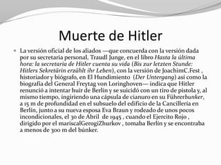 Muerte de Hitler
 La versión oficial de los aliados —que concuerda con la versión dada
  por su secretaria personal, Traudl Junge, en el libro Hasta la última
  hora: la secretaria de Hitler cuenta su vida (Bis zur letzten Stunde:
  Hitlers Sekretärin erzählt ihr Leben), con la versión de JoachimC.Fest ,
  historiador y biógrafo, en El Hundimiento (Der Untergang) así como la
  biografía del General Freytag von Loringhoven— indica que Hitler
  renunció a intentar huir de Berlín y se suicidó con un tiro de pistola y, al
  mismo tiempo, ingiriendo una cápsula de cianuro en su Führerbunker,
  a 15 m de profundidad en el subsuelo del edificio de la Cancillería en
  Berlín, junto a su nueva esposa Eva Braun y rodeado de unos pocos
  incondicionales, el 30 de Abril de 1945 , cuando el Ejercito Rojo ,
  dirigido por el mariscalGerogiZhurkov , tomaba Berlín y se encontraba
  a menos de 300 m del búnker.
 