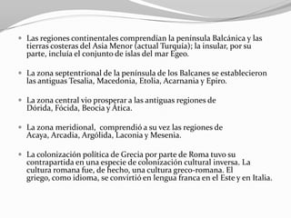  Las regiones continentales comprendían la península Balcánica y las
  tierras costeras del Asia Menor (actual Turquía); la insular, por su
  parte, incluía el conjunto de islas del mar Egeo.

 La zona septentrional de la península de los Balcanes se establecieron
  las antiguas Tesalia, Macedonia, Etolia, Acarnania y Epiro.

 La zona central vio prosperar a las antiguas regiones de
  Dórida, Fócida, Beocia y Ática.

 La zona meridional, comprendió a su vez las regiones de
  Acaya, Arcadia, Argólida, Laconia y Mesenia.

 La colonización política de Grecia por parte de Roma tuvo su
  contrapartida en una especie de colonización cultural inversa. La
  cultura romana fue, de hecho, una cultura greco-romana. El
  griego, como idioma, se convirtió en lengua franca en el Este y en Italia.
 