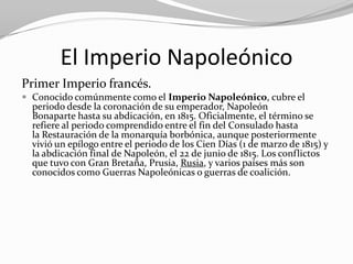 El Imperio Napoleónico
Primer Imperio francés.
 Conocido comúnmente como el Imperio Napoleónico, cubre el
  periodo desde la coronación de su emperador, Napoleón
  Bonaparte hasta su abdicación, en 1815. Oficialmente, el término se
  refiere al periodo comprendido entre el fin del Consulado hasta
  la Restauración de la monarquía borbónica, aunque posteriormente
  vivió un epílogo entre el periodo de los Cien Días (1 de marzo de 1815) y
  la abdicación final de Napoleón, el 22 de junio de 1815. Los conflictos
  que tuvo con Gran Bretaña, Prusia, Rusia, y varios países más son
  conocidos como Guerras Napoleónicas o guerras de coalición.
 