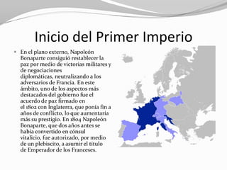 Inicio del Primer Imperio
 En el plano externo, Napoleón
  Bonaparte consiguió restablecer la
  paz por medio de victorias militares y
  de negociaciones
  diplomáticas, neutralizando a los
  adversarios de Francia. En este
  ámbito, uno de los aspectos más
  destacados del gobierno fue el
  acuerdo de paz firmado en
  el 1802 con Inglaterra, que ponía fin a
  años de conflicto, lo que aumentaría
  más su prestigio. En 1804 Napoleón
  Bonaparte, que dos años antes se
  había convertido en cónsul
  vitalicio, fue autorizado, por medio
  de un plebiscito, a asumir el título
  de Emperador de los Franceses.
 
