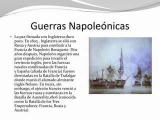 Guerras Napoleónicas
 La paz firmada con Inglaterra duro
  poco. En 1803 , Inglaterra se alió con
  Rusia y Austria para combatir a la
  Francia de Napoleón Bonaparte. Dos
  años después, Napoleón organizó una
  gran expedición para invadir el
  territorio inglés, pero las fuerzas
  navales combinadas de Francia
  y España (aliada de Francia) fueron
  derrotadas en la Batalla de Trafalgar
  donde murió el afamado almirante
  inglés Nelson. En tierra, sin
  embargo, el ejército francés venció a
  las fuerzas rusas y austriacas en la
  Batalla de Austerlitz,1806 (conocida
  como la Batalla de los Tres
  Emperadores: Francia, Rusia y
  Austria)
 