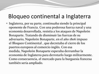 Bloqueo continental a Inglaterra
 Inglaterra, por su parte, continuaba siendo la principal
  oponente de Francia. Con una poderosa fuerza naval y una
  economía desarrollada, resistía a los ataques de Napoleón
  Bonaparte. Tratando de disminuir las fuerzas de su
  adversario, Napoleón Bonaparte, en el año 1806 impuso
  el Bloqueo Continental , que decretaba el cierre de los
  puertos europeos al comercio inglés. Con esa
  medida, Napoleón Bonaparte esperaba derrumbar la
  economía de Inglaterra para derrotarlo luego militarmente.
  Como consecuencia, el mercado para la burguesía francesa
  también sería ampliado.
 