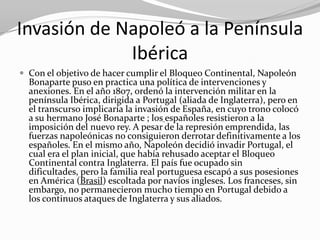 Invasión de Napoleó a la Península
             Ibérica
 Con el objetivo de hacer cumplir el Bloqueo Continental, Napoleón
  Bonaparte puso en practica una política de intervenciones y
  anexiones. En el año 1807, ordenó la intervención militar en la
  península Ibérica, dirigida a Portugal (aliada de Inglaterra), pero en
  el transcurso implicaría la invasión de España, en cuyo trono colocó
  a su hermano José Bonaparte ; los españoles resistieron a la
  imposición del nuevo rey. A pesar de la represión emprendida, las
  fuerzas napoleónicas no consiguieron derrotar definitivamente a los
  españoles. En el mismo año, Napoleón decidió invadir Portugal, el
  cual era el plan inicial, que había rehusado aceptar el Bloqueo
  Continental contra Inglaterra. El país fue ocupado sin
  dificultades, pero la familia real portuguesa escapó a sus posesiones
  en América (Brasil) escoltada por navíos ingleses. Los franceses, sin
  embargo, no permanecieron mucho tiempo en Portugal debido a
  los continuos ataques de Inglaterra y sus aliados.
 