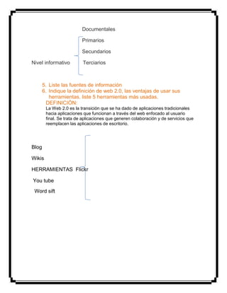 Documentales
Primarios
Secundarios
Nivel informativo Terciarios
5. Liste las fuentes de información
6. Indique la definición de web 2.0, las ventajas de usar sus
herramientas. liste 5 herramientas más usadas.
DEFINICIÓN:
La Web 2.0 es la transición que se ha dado de aplicaciones tradicionales
hacia aplicaciones que funcionan a través del web enfocado al usuario
final. Se trata de aplicaciones que generen colaboración y de servicios que
reemplacen las aplicaciones de escritorio.
Blog
Wikis
HERRAMIENTAS Flickr
You tube
Word sift
 