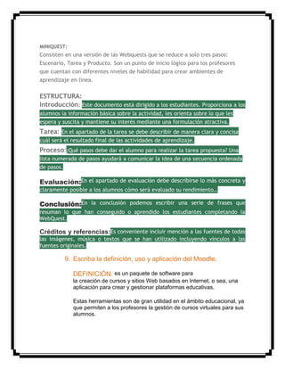 MINIQUEST:
Consisten en una versión de las Webquests que se reduce a solo tres pasos:
Escenario, Tarea y Producto. Son un punto de inicio lógico para los profesores
que cuentan con diferentes niveles de habilidad para crear ambientes de
aprendizaje en línea.
ESTRUCTURA:
Introducción: Este documento está dirigido a los estudiantes. Proporciona a los
alumnos la información básica sobre la actividad, les orienta sobre lo que les
espera y suscita y mantiene su interés mediante una formulación atractiva.
Tarea: En el apartado de la tarea se debe describir de manera clara y concisa
cuál será el resultado final de las actividades de aprendizaje.
Proceso:¿Qué pasos debe dar el alumno para realizar la tarea propuesta? Una
lista numerada de pasos ayudará a comunicar la idea de una secuencia ordenada
de pasos.
Evaluación:En el apartado de evaluación debe describirse lo más concreta y
claramente posible a los alumnos cómo será evaluado su rendimiento…
Conclusión:En la conclusión podemos escribir una serie de frases que
resuman lo que han conseguido o aprendido los estudiantes completando la
WebQuest.
Créditos y referencias:Es conveniente incluir mención a las fuentes de todas
las imágenes, música o textos que se han utilizado incluyendo vínculos a las
fuentes originales.
9. Escriba la definición, uso y aplicación del Moodle.
DEFINICIÓN: es un paquete de software para
la creación de cursos y sitios Web basados en Internet, o sea, una
aplicación para crear y gestionar plataformas educativas.
Estas herramientas son de gran utilidad en el ámbito educacional, ya
que permiten a los profesores la gestión de cursos virtuales para sus
alumnos.
 