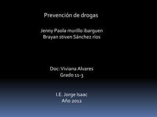 Prevención de drogas

Jenny Paola murillo ibarguen
 Brayan stiven Sánchez ríos




    Doc: Viviana Alvares
        Grado 11-3


      I.E. Jorge Isaac
         Año 2012
 