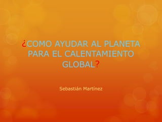 ¿COMO AYUDAR AL PLANETA
PARA EL CALENTAMIENTO
GLOBAL?
Sebastián Martínez
 