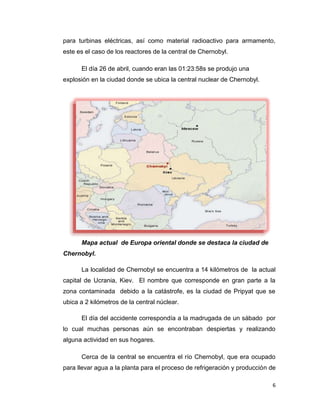 para turbinas eléctricas, así como material radioactivo para armamento,
este es el caso de los reactores de la central de Chernobyl.

      El día 26 de abril, cuando eran las 01:23:58s se produjo una
explosión en la ciudad donde se ubica la central nuclear de Chernobyl.




      Mapa actual de Europa oriental donde se destaca la ciudad de
Chernobyl.

      La localidad de Chernobyl se encuentra a 14 kilómetros de la actual
capital de Ucrania, Kiev. El nombre que corresponde en gran parte a la
zona contaminada debido a la catástrofe, es la ciudad de Pripyat que se
ubica a 2 kilómetros de la central núclear.

      El día del accidente correspondía a la madrugada de un sábado por
lo cual muchas personas aún se encontraban despiertas y realizando
alguna actividad en sus hogares.

      Cerca de la central se encuentra el río Chernobyl, que era ocupado
para llevar agua a la planta para el proceso de refrigeración y producción de

                                                                           6
 