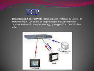 Transmission Control Protocol (en español Protocolo de Control de
Transmisión) o TCP, es uno de los protocolos fundamentales en
Internet. Fue creado entre los años 1973 y 1974 por Vint Cerf y Robert
Kahn
 
