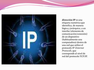 dirección IP es una
etiqueta numérica que
identifica, de manera
lógica y jerárquica, a un
interfaz (elemento de
comunicación/conexión)
de un dispositivo
(habitualmente una
computadora) dentro de
una red que utilice el
protocolo IP (Internet
Protocol), que
corresponde al nivel de
red del protocolo TCP/IP.
 