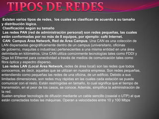 Existen varios tipos de redes, los cuales se clasifican de acuerdo a su tamaño
y distribución lógica.
 Clasificación según su tamaño
 Las redes PAN (red de administración personal) son redes pequeñas, las cuales
están conformadas por no más de 8 equipos, por ejemplo: café Internet.
 CAN: Campus Área Network, Red de Área Campus. Una CAN es una colección de
LAN dispersadas geográficamente dentro de un campus (universitario, oficinas
de gobierno, maquilas o industrias) pertenecientes a una misma entidad en una área
delimitada en kilómetros. Una CAN utiliza comúnmente tecnologías tales como FDDI y
Giga bit Ethernet para conectividad a través de medios de comunicación tales como
fibra óptica y espectro disperso.
 Las redes LAN (Local Área Network, redes de área local) son las redes que todos
conocemos, es decir, aquellas que se utilizan en nuestra empresa. Son redes pequeñas,
entendiendo como pequeñas las redes de una oficina, de un edificio. Debido a sus
limitadas dimensiones, son redes muy rápidas en las cuales cada estación se puede
comunicar con el resto. Están restringidas en tamaño, lo cual significa que el tiempo de
transmisión, en el peor de los casos, se conoce. Además, simplifica la administración de
la red.
Suelen emplear tecnología de difusión mediante un cable sencillo (coaxial o UTP) al que
están conectadas todas las máquinas. Operan a velocidades entre 10 y 100 Mbps
 
