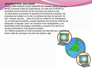 TERCERA ETAPA: EXPLOSIÓN.
 El año 1995 empieza la gran expansión de Internet, desde entonces
se han superado todas las expectativas. En este año la WWW se
considera como el primero de los servicios que ofrece la red.
 En esta época se produce la aparición de la Internet comercial, las
empresas se instalan en la red y se ofrece todo tipo de servicio "on
line", tiendas, bancos,... todo el mundo se instala en el ciberespacio.
 Es en esta época también, cuando aparecen los primeros motores de
búsqueda, el leguaje "Java" se incorpora a los navegadores, y se
desarrollan otras tecnologías orientadas a convertir a la red en un
mundo multimedia lo mas atractivo posible.
 En 1998 se presentó en USA el proyecto de Internet2 que, orientado al
futuro, trata de conseguir una red mas rápida y ágil.
 
