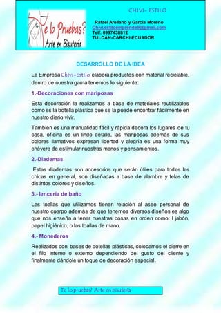 CHIVI- ESTILO 
Rafael Arellano y García Moreno 
Chivi.estiloemprende9@gmail.com 
Telf: 0997438812 
TULCÁN-CARCHI-ECUADOR 
DESARROLLO DE LA IDEA 
La Empresa Chivi-Estilo elabora productos con material reciclable, 
dentro de nuestra gama tenemos lo siguiente: 
1.-Decoraciones con mariposas 
Esta decoración la realizamos a base de materiales reutilizables 
como es la botella plástica que se la puede encontrar fácilmente en 
nuestro diario vivir. 
También es una manualidad fácil y rápida decora los lugares de tu 
casa, oficina es un lindo detalle, las mariposas además de sus 
colores llamativos expresan libertad y alegría es una forma muy 
chévere de estimular nuestras manos y pensamientos. 
2.-Diademas 
Estas diademas son accesorios que serán útiles para todas las 
chicas en general, son diseñadas a base de alambre y telas de 
distintos colores y diseños. 
3.- lencería de baño 
Las toallas que utilizamos tienen relación al aseo personal de 
nuestro cuerpo además de que tenemos diversos diseños es algo 
que nos enseña a tener nuestras cosas en orden como: l jabón, 
papel higiénico, o las toallas de mano. 
4.- Monederos 
Realizados con bases de botellas plásticas, colocamos el cierre en 
el filo interno o externo dependiendo del gusto del cliente y 
finalmente dándole un toque de decoración especial. 
Te lo pruebas? Arte en bisutería 
 