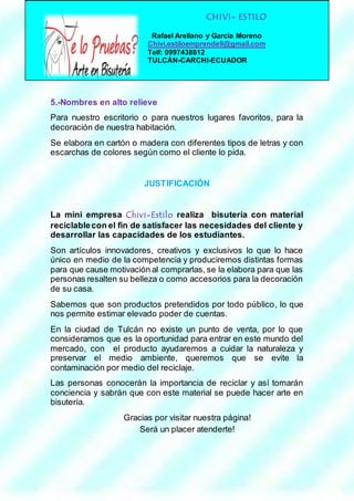 CHIVI- ESTILO 
Rafael Arellano y García Moreno 
Chivi.estiloemprende9@gmail.com 
Telf: 0997438812 
TULCÁN-CARCHI-ECUADOR 
5.-Nombres en alto relieve 
Para nuestro escritorio o para nuestros lugares favoritos, para la 
decoración de nuestra habitación. 
Se elabora en cartón o madera con diferentes tipos de letras y con 
escarchas de colores según como el cliente lo pida. 
JUSTIFICACIÓN 
La mini empresa Chivi-Estilo realiza bisutería con material 
reciclable con el fin de satisfacer las necesidades del cliente y 
desarrollar las capacidades de los estudiantes. 
Son artículos innovadores, creativos y exclusivos lo que lo hace 
único en medio de la competencia y produciremos distintas formas 
para que cause motivación al comprarlas, se la elabora para que las 
personas resalten su belleza o como accesorios para la decoración 
de su casa. 
Sabemos que son productos pretendidos por todo público, lo que 
nos permite estimar elevado poder de cuentas. 
En la ciudad de Tulcán no existe un punto de venta, por lo que 
consideramos que es la oportunidad para entrar en este mundo del 
mercado, con el producto ayudaremos a cuidar la naturaleza y 
preservar el medio ambiente, queremos que se evite la 
contaminación por medio del reciclaje. 
Las personas conocerán la importancia de reciclar y así tomarán 
conciencia y sabrán que con este material se puede hacer arte en 
bisutería. 
Gracias por visitar nuestra página! 
Será un placer atenderte! 
 